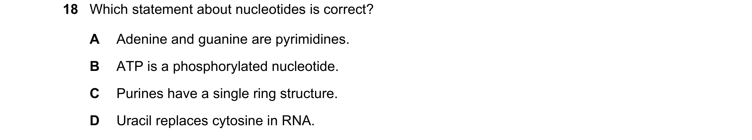 Question 103: Which statement about nucleotides is correct? A Adenine and guanine are pyrimidines. B ATP is a phosphorylated nucleotide. C Purines have a…