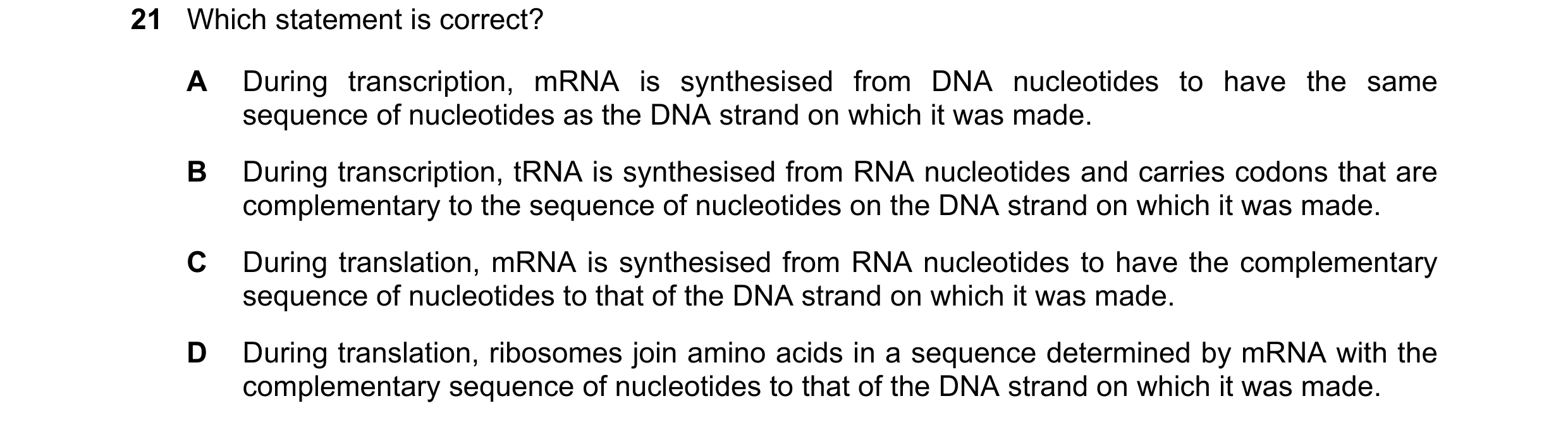 Question 99: Which statement is correct? A During transcription, mRNA is synthesised from DNA nucleotides to have the same sequence of nucleotides as th…