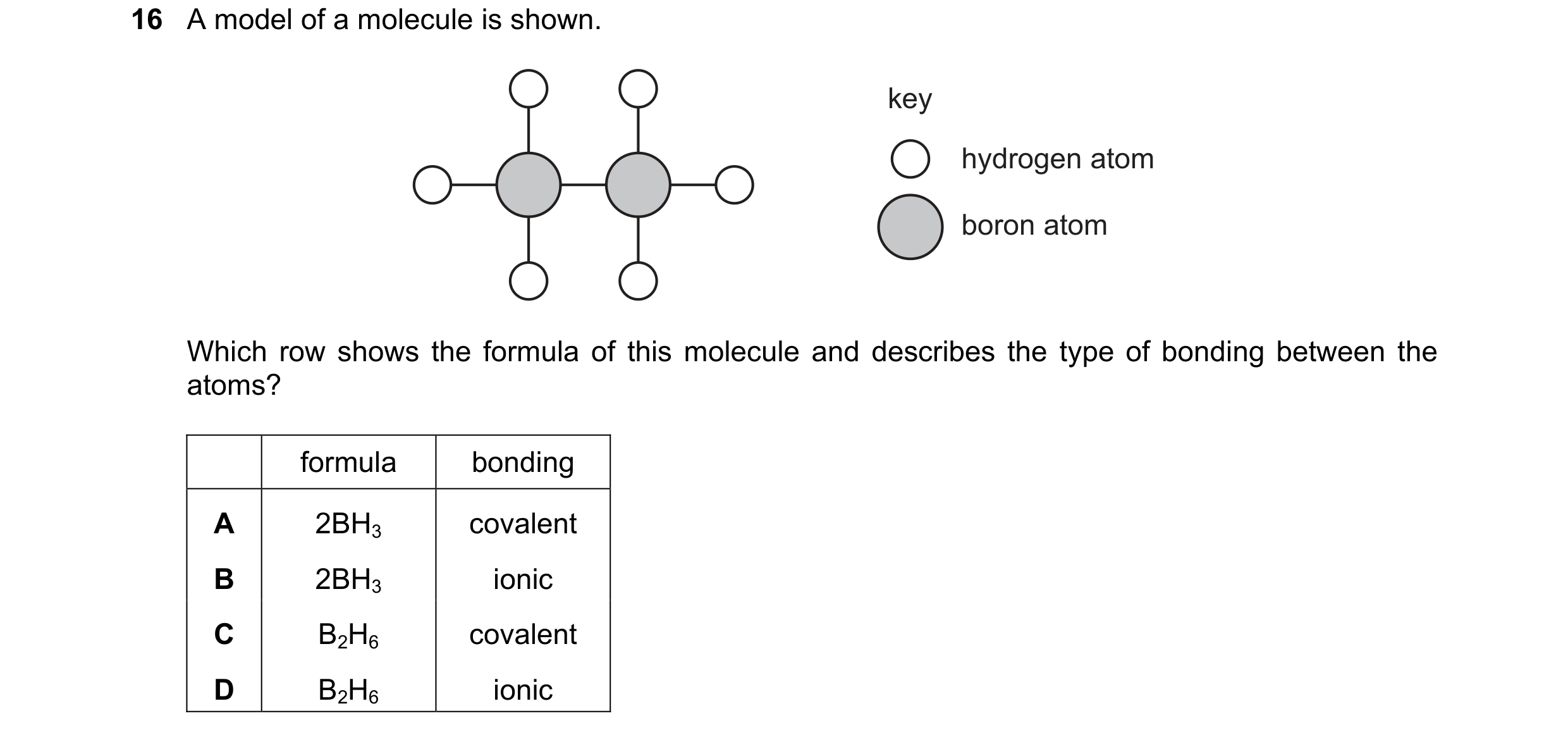 Question 43: A model of a molecule is shown. key hydrogen atom boron atom Which row shows the formula of this molecule and describes the type of bonding…