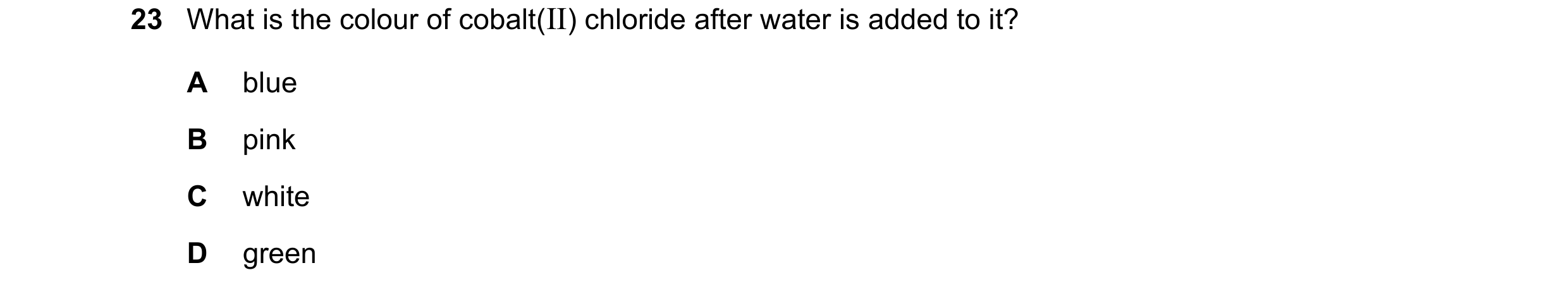 Question 30: What is the colour of cobalt(II) chloride after water is added to it? A blue B pink C white D green
