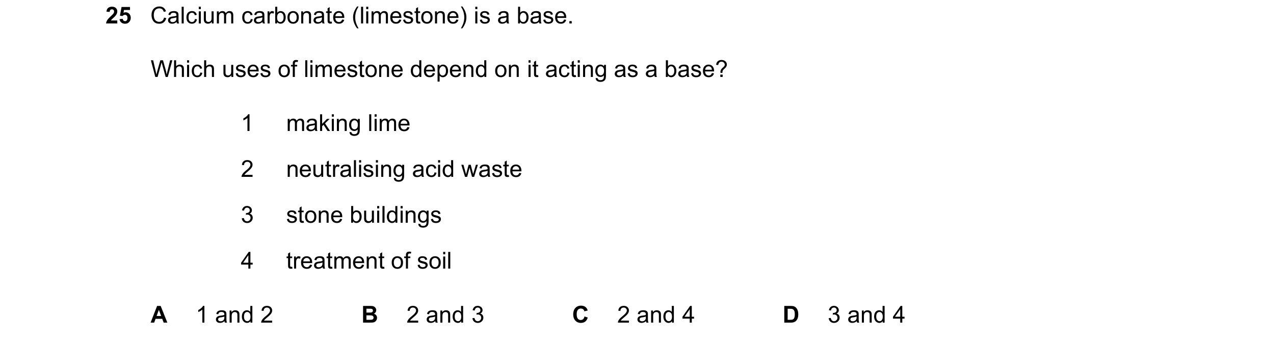 Question 71: Calcium carbonate (limestone) is a base. Which uses of limestone depend on it acting as a base? 1 making lime 2 neutralising acid waste 3 s…