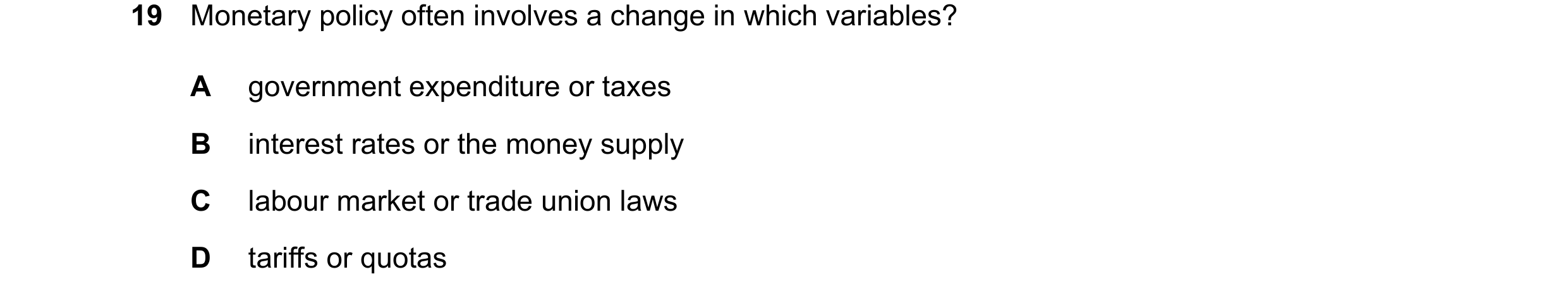 Question 107: Monetary policy often involves a change in which variables? A government expenditure or taxes B interest rates or the money supply C labour…