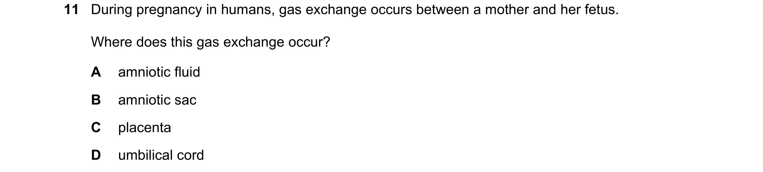 Question 11: During pregnancy in humans, gas exchange occurs between a mother and her fetus. Where does this gas exchange occur? A amniotic fluid B amni…