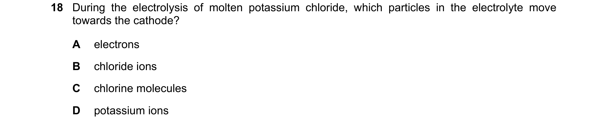 Question 16: During the electrolysis of molten potassium chloride, which particles in the electrolyte move towards the cathode? A electrons B chloride i…