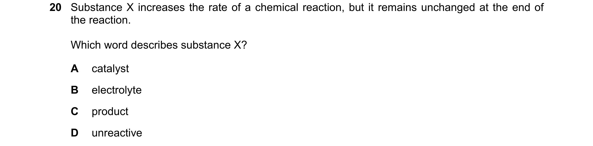 Question 14: Substance X increases the rate of a chemical reaction, but it remains unchanged at the end of the reaction. Which word describes substance …