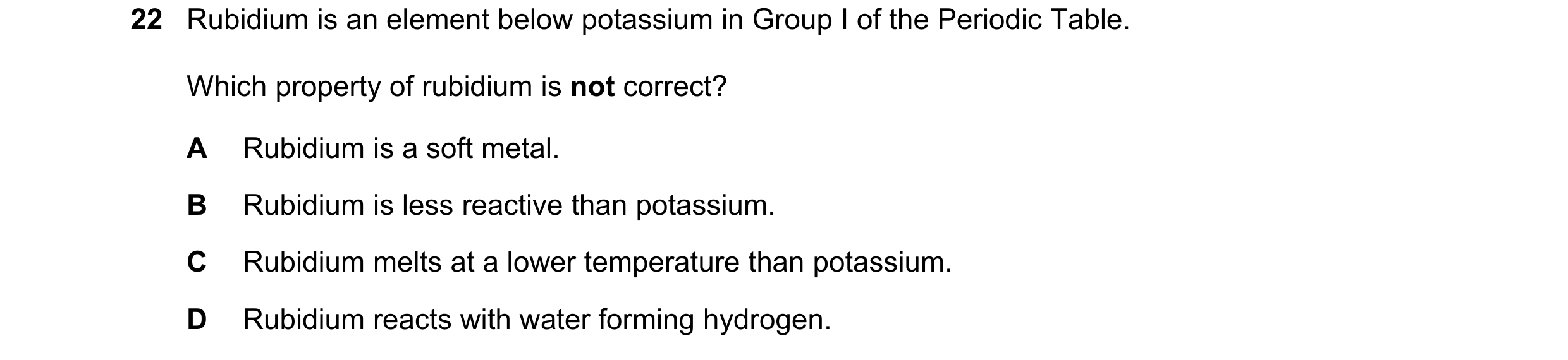 Question 3: Rubidium is an element below potassium in Group I of the Periodic Table. Which property of rubidium is not correct? A Rubidium is a soft me…