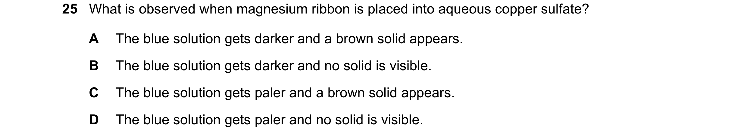 Question 8: What is observed when magnesium ribbon is placed into aqueous copper sulfate? A The blue solution gets darker and a brown solid appears. B …