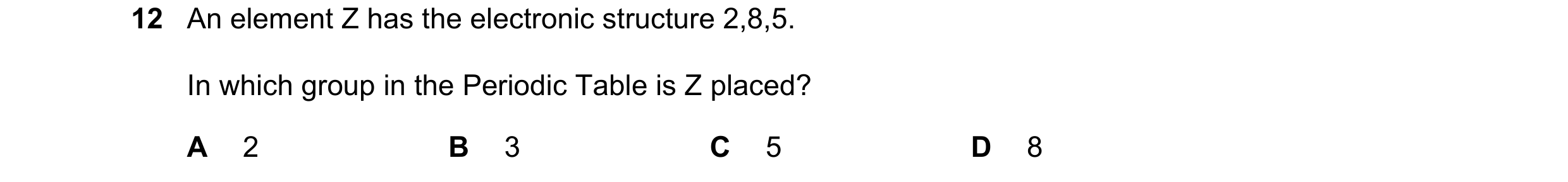Question 1: An element Z has the electronic structure 2,8,5. In which group in the Periodic Table is Z placed? A 2 B 3 C 5 D 8