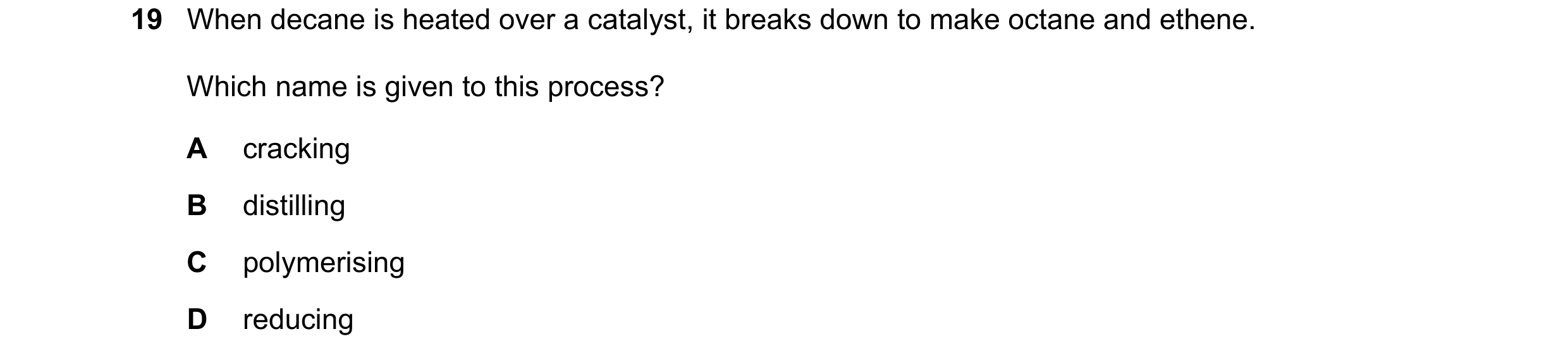 Question 1: When decane is heated over a catalyst, it breaks down to make octane and ethene. Which name is given to this process? A cracking B distilli…