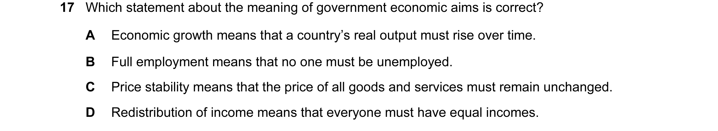 Question 18: Which statement about the meaning of government economic aims is correct? A Economic growth means that a country’s real output must rise ov…