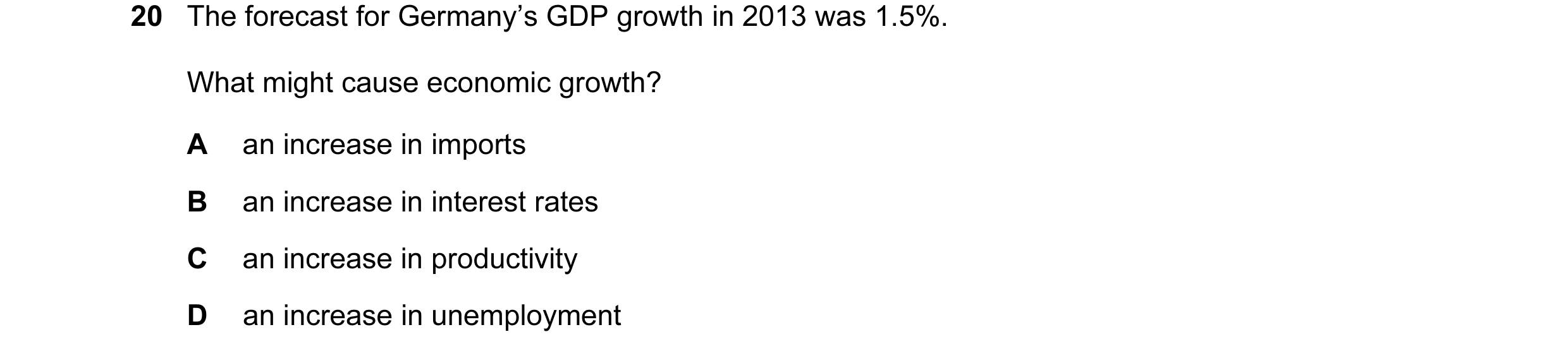 Question 64: The forecast for Germany’s GDP growth in 2013 was 1.5%. What might cause economic growth? A an increase in imports B an increase in interes…