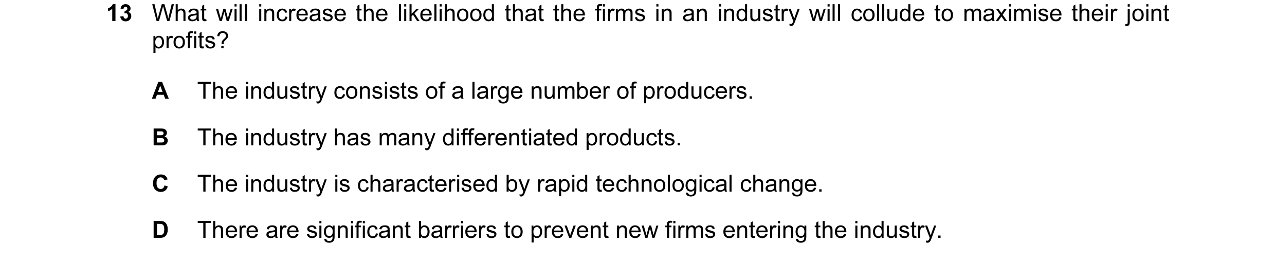 Question 98: What will increase the likelihood that the firms in an industry will collude to maximise their joint profits? A The industry consists of a …