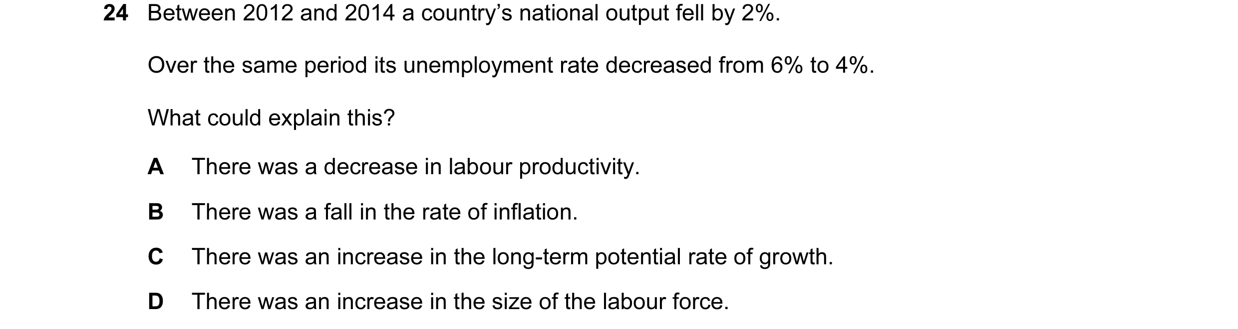 Question 50: Between 2012 and 2014 a country’s national output fell by 2%. Over the same period its unemployment rate decreased from 6% to 4%. What coul…
