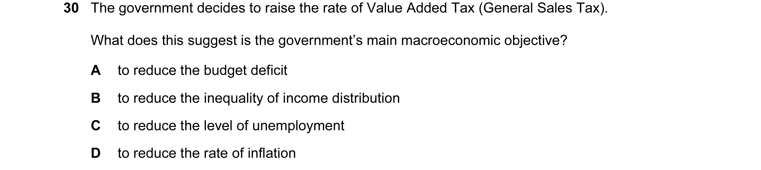 Question 51: The government decides to raise the rate of Value Added Tax (General Sales Tax). What does this suggest is the government’s main macroecono…