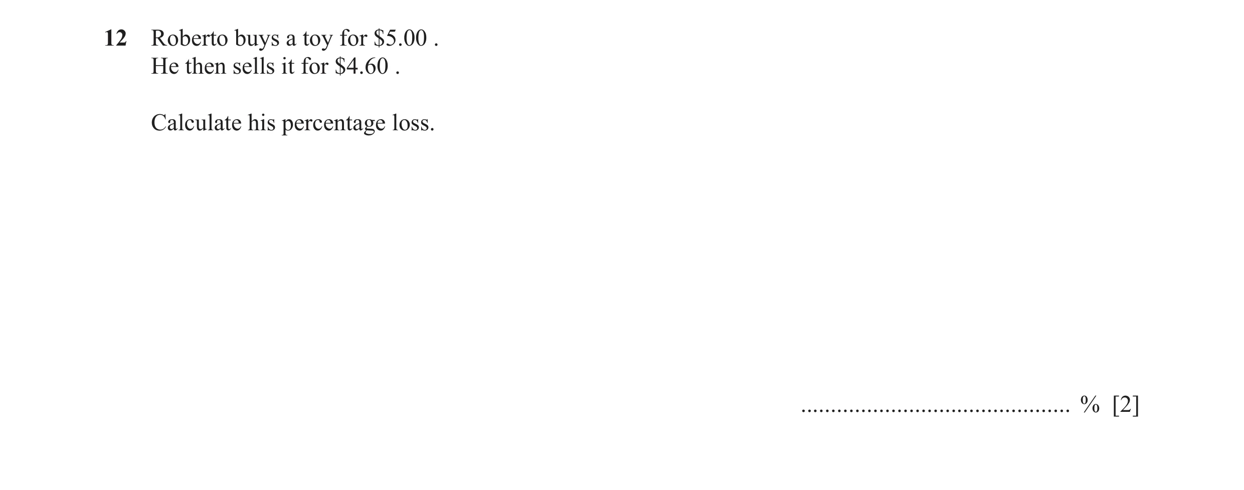 Question 43: Roberto buys a toy for $5.00 . He then sells it for $4.60 . Calculate his percentage loss. ............................................. % …