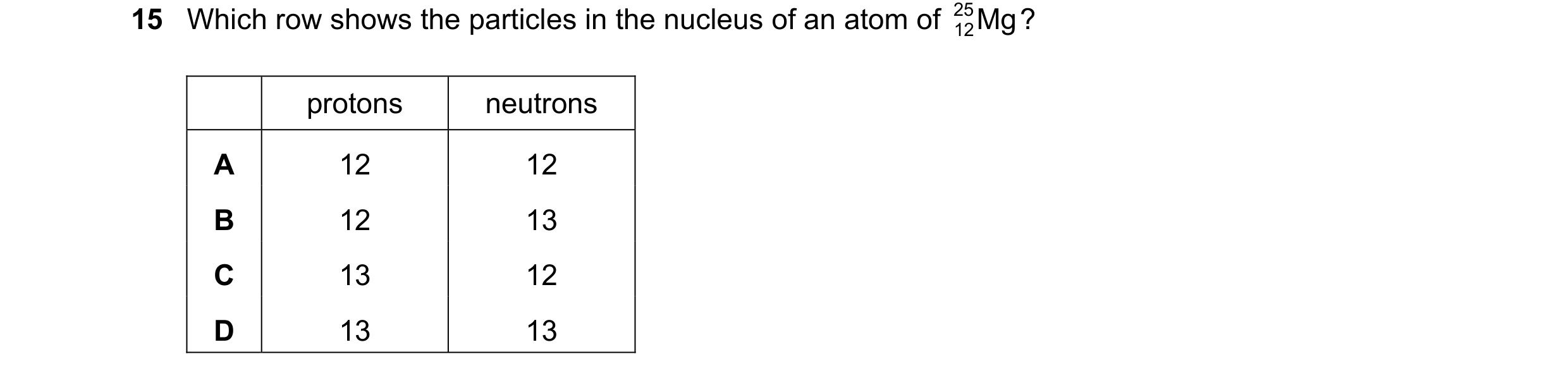 Question 4: Which row shows the particles in the nucleus of an atom of 25 Mg ? 12 protons neutrons A 12 12 B 12 13 C 13 12 D 13 13