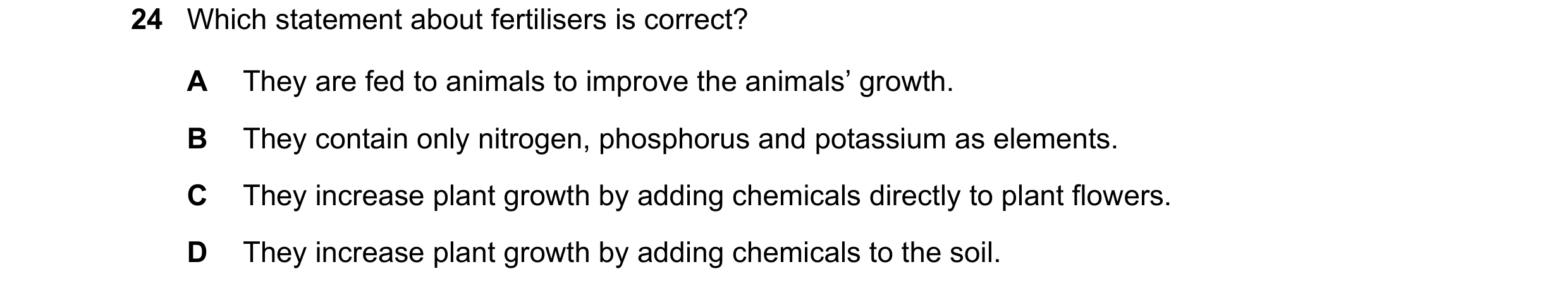 Question 3: Which statement about fertilisers is correct? A They are fed to animals to improve the animals’ growth. B They contain only nitrogen, phosp…