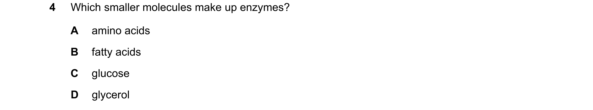 Question 4: Which smaller molecules make up enzymes? A amino acids B fatty acids C glucose D glycerol