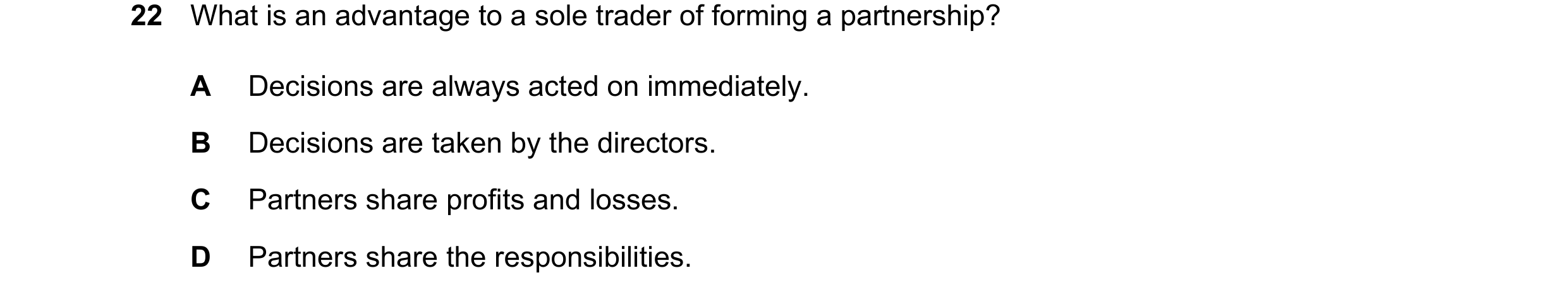 Question 66: What is an advantage to a sole trader of forming a partnership? A Decisions are always acted on immediately. B Decisions are taken by the d…