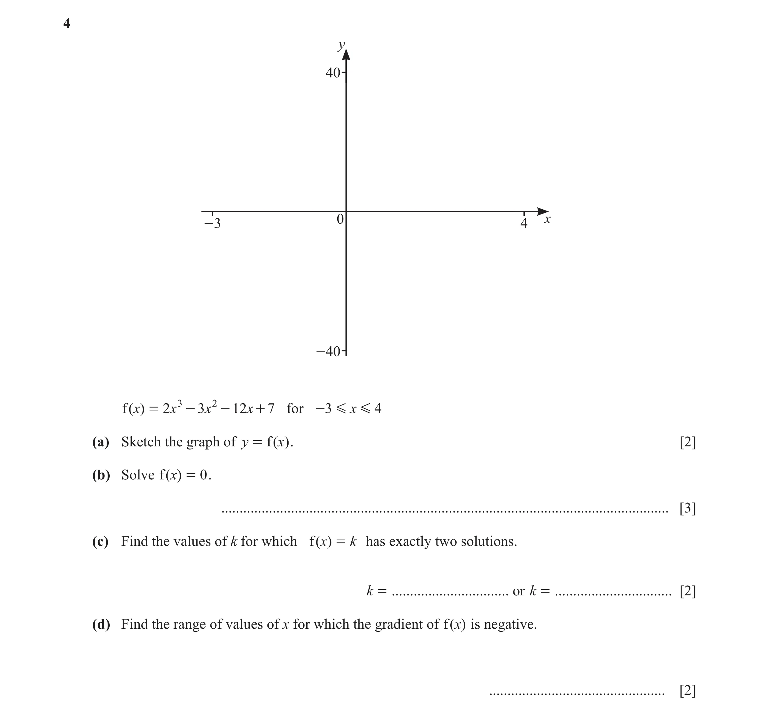 Question 76: y 40 0 x -3 4 -40 f ( x) = 2x 3 - 3x 2 - 12x + 7 for -3 G x G 4 (a) Sketch the graph of y = f ( x) . [2] (b) Solve f ( x) = 0 . ...........…