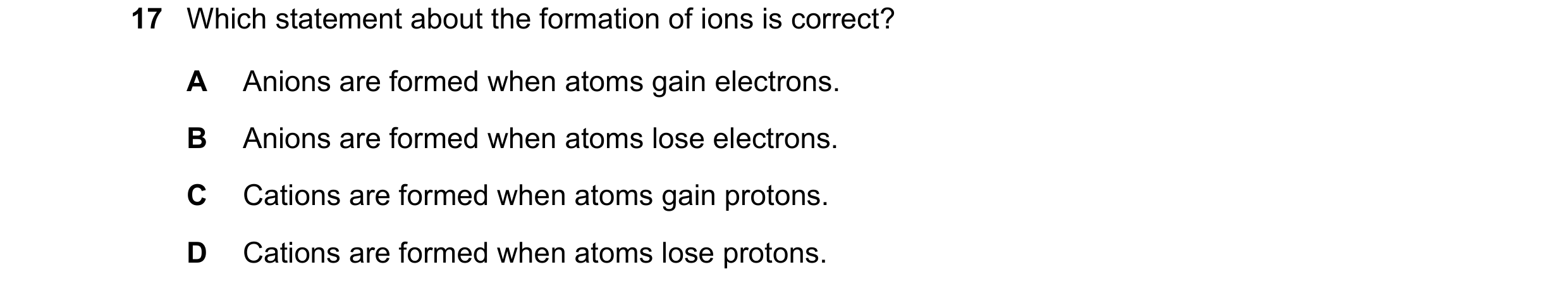 Question 41: Which statement about the formation of ions is correct? A Anions are formed when atoms gain electrons. B Anions are formed when atoms lose …