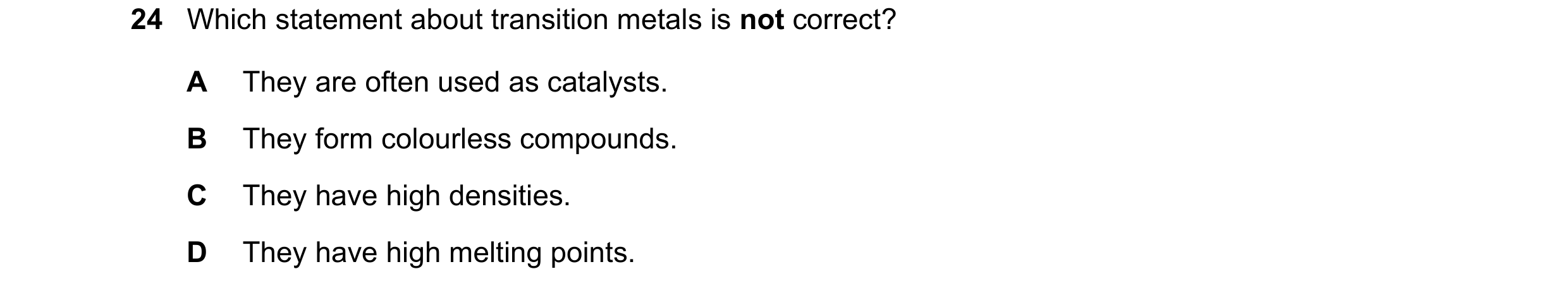 Question 28: Which statement about transition metals is not correct? A They are often used as catalysts. B They form colourless compounds. C They have h…