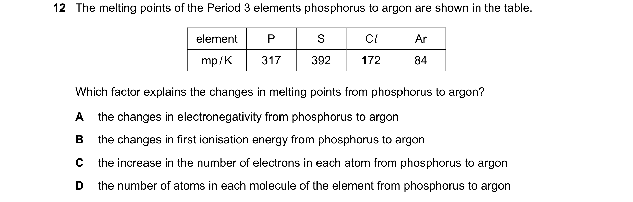 Question 56: The melting points of the Period 3 elements phosphorus to argon are shown in the table. element P S Cl Ar mp / K 317 392 172 84 Which facto…
