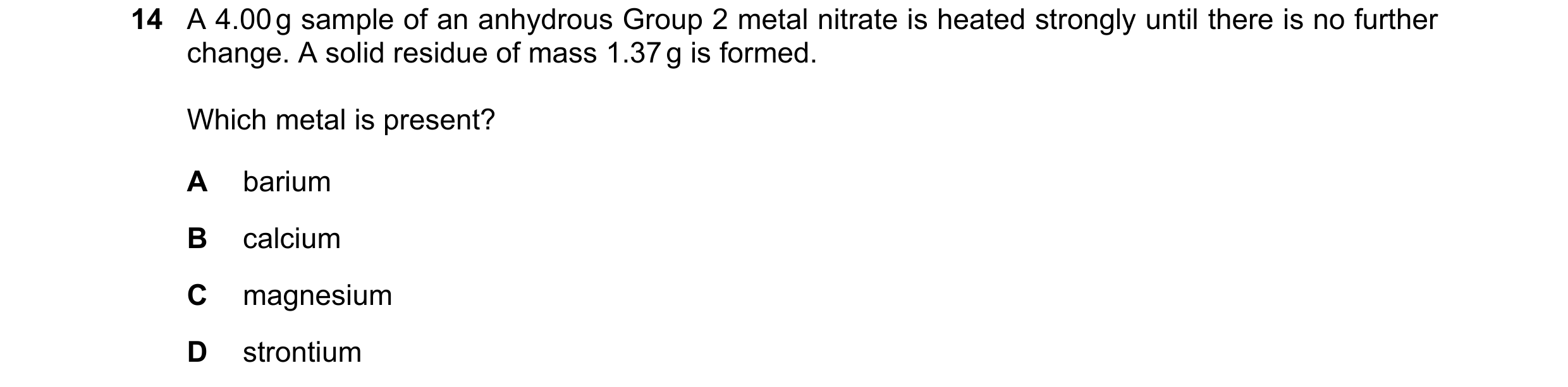 Question 144: A 4.00 g sample of an anhydrous Group 2 metal nitrate is heated strongly until there is no further change. A solid residue of mass 1.37 g i…