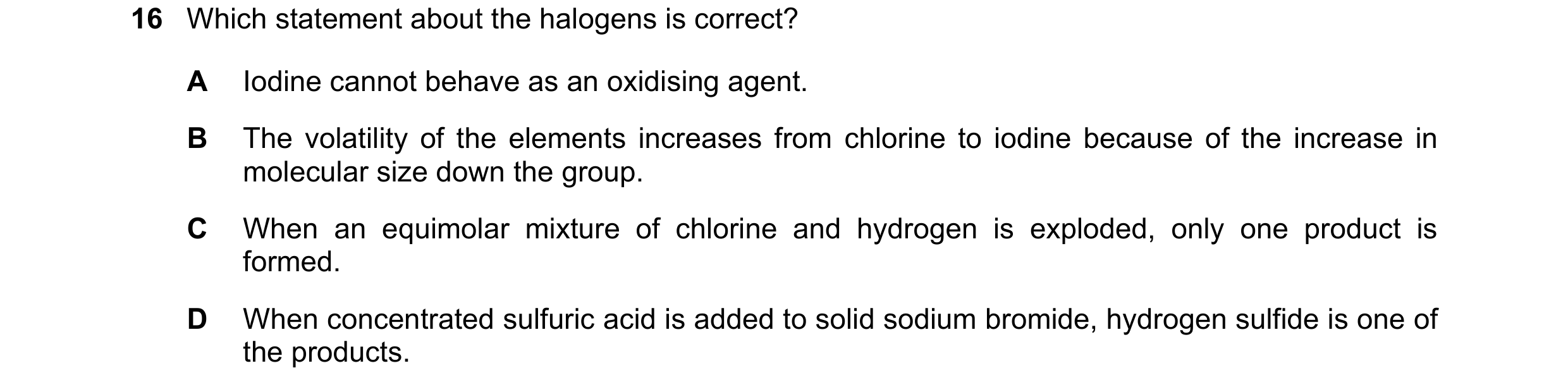 Question 37: Which statement about the halogens is correct? A Iodine cannot behave as an oxidising agent. B The volatility of the elements increases fro…