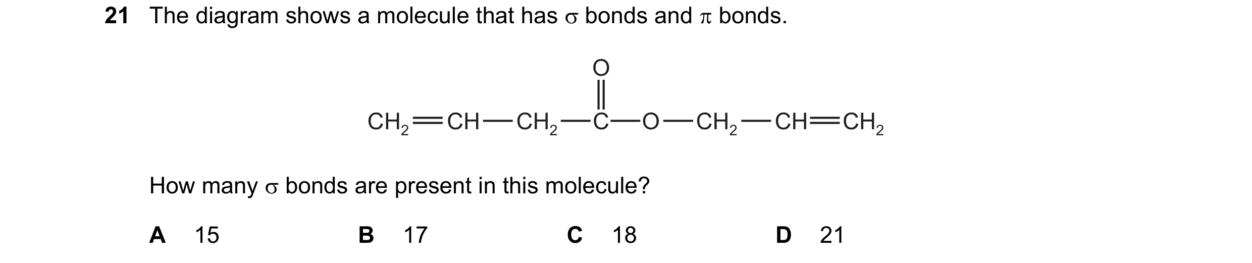 Question 40: The diagram shows a molecule that has σ bonds and π bonds. O CH2 CH CH2 C O CH2 CH CH2 How many σ bonds are present in this molecule? A 15 …