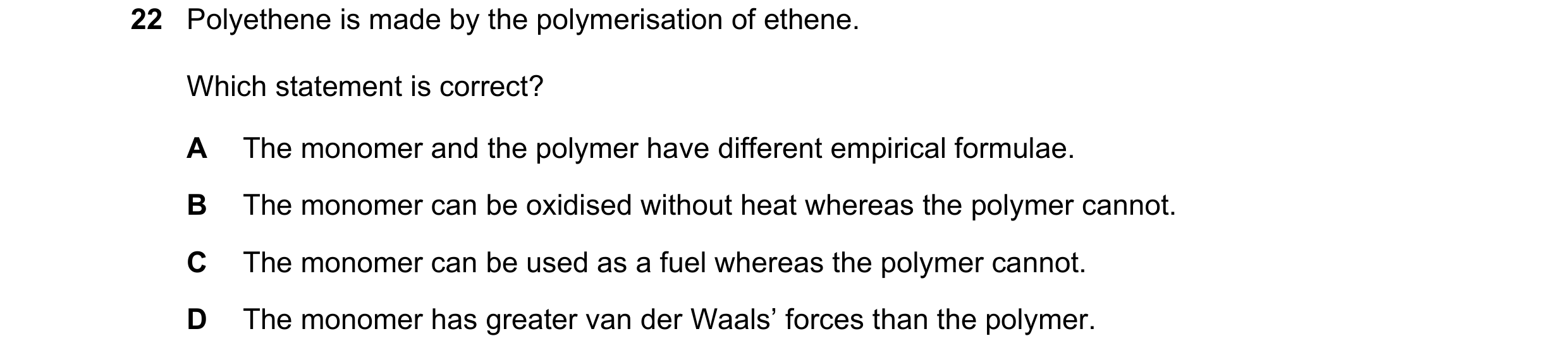Question 42: Polyethene is made by the polymerisation of ethene. Which statement is correct? A The monomer and the polymer have different empirical form…