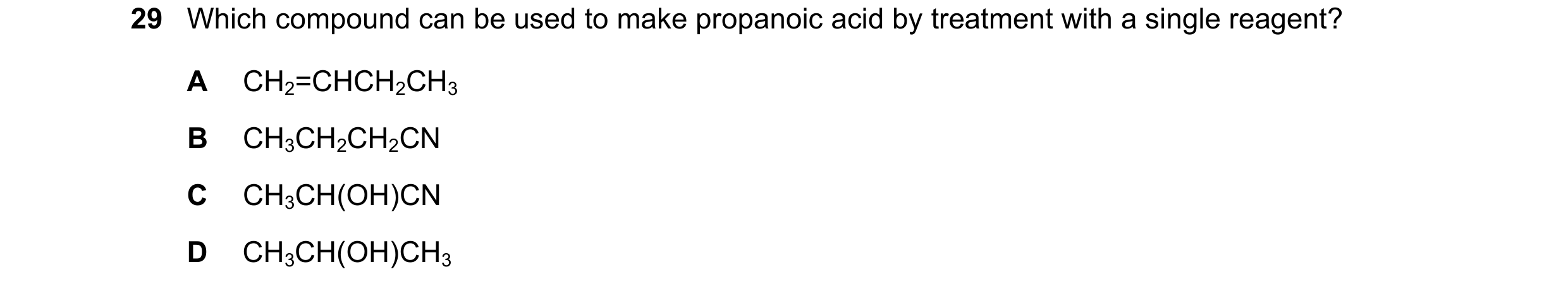 Question 65: Which compound can be used to make propanoic acid by treatment with a single reagent? A CH2=CHCH2CH3 B CH3CH2CH2CN C CH3CH(OH)CN D CH3CH(OH…