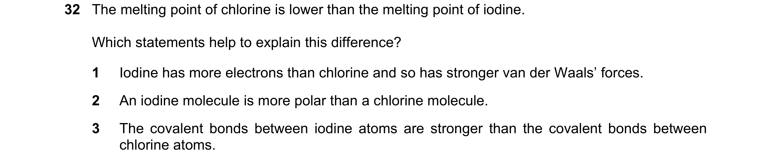 Question 73: The melting point of chlorine is lower than the melting point of iodine. Which statements help to explain this difference? 1 Iodine has mor…