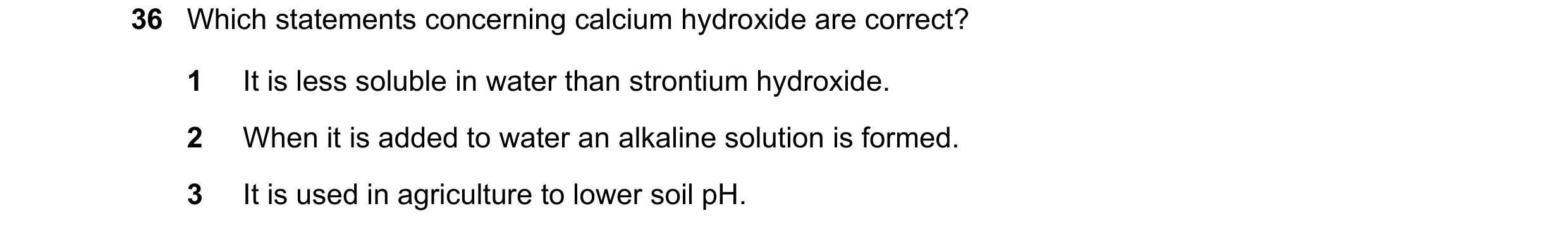Question 146: Which statements concerning calcium hydroxide are correct? 1 It is less soluble in water than strontium hydroxide. 2 When it is added to wa…