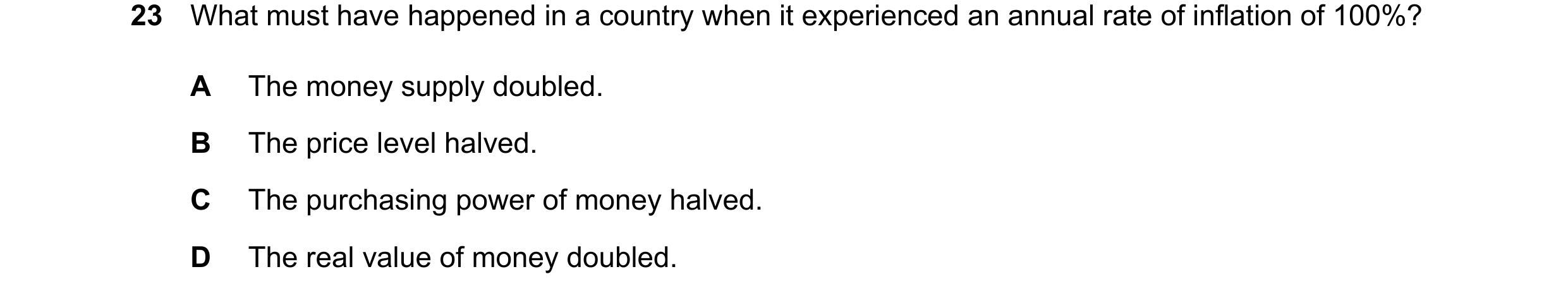 Question 105: What must have happened in a country when it experienced an annual rate of inflation of 100%? A The money supply doubled. B The price level…