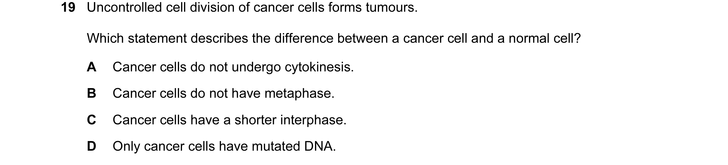 Question 50: Uncontrolled cell division of cancer cells forms tumours. Which statement describes the difference between a cancer cell and a normal cell?…