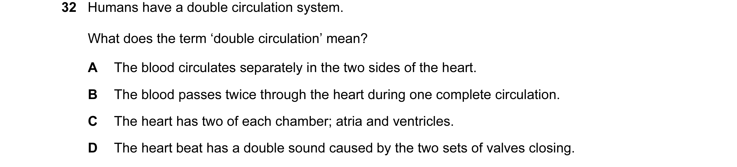 Question 40: Humans have a double circulation system. What does the term ‘double circulation’ mean? A The blood circulates separately in the two sides o…