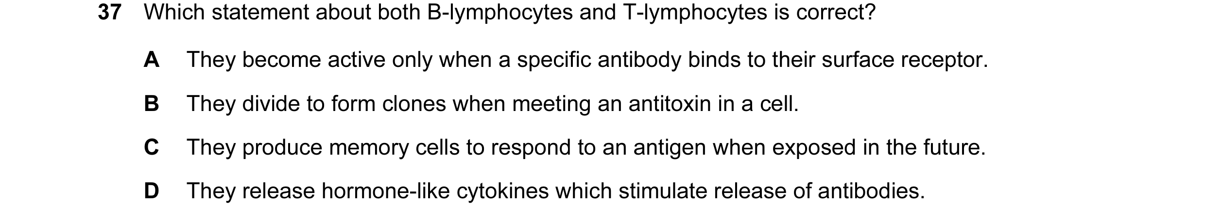 Question 36: Which statement about both B-lymphocytes and T-lymphocytes is correct? A They become active only when a specific antibody binds to their su…