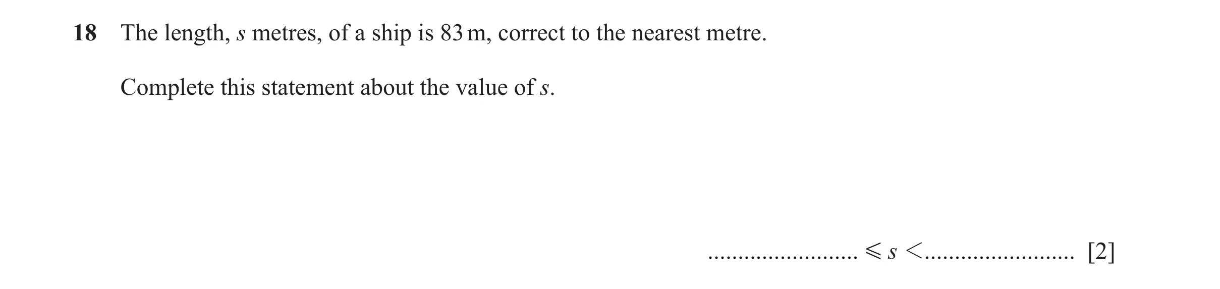 Question 104: The length, s metres, of a ship is 83 m, correct to the nearest metre. Complete this statement about the value of s. ......................…