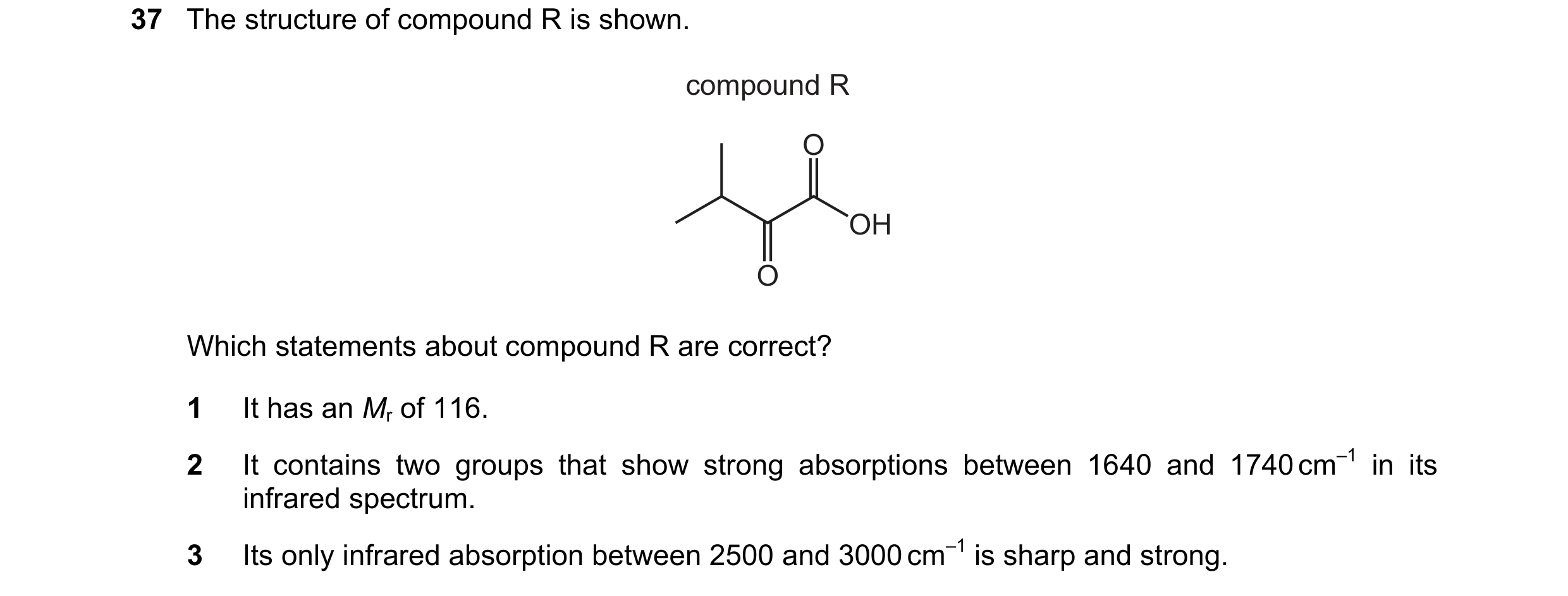 Question 22: The structure of compound R is shown. compound R O OH O Which statements about compound R are correct? 1 It has an Mr of 116. 2 It contains…