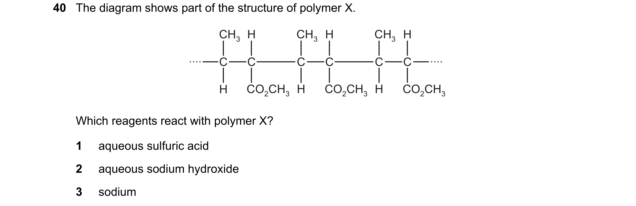 Question 51: The diagram shows part of the structure of polymer X. CH3 H CH3 H CH3 H C C C C C C H CO2CH3 H CO2CH3 H CO2CH3 Which reagents react with po…