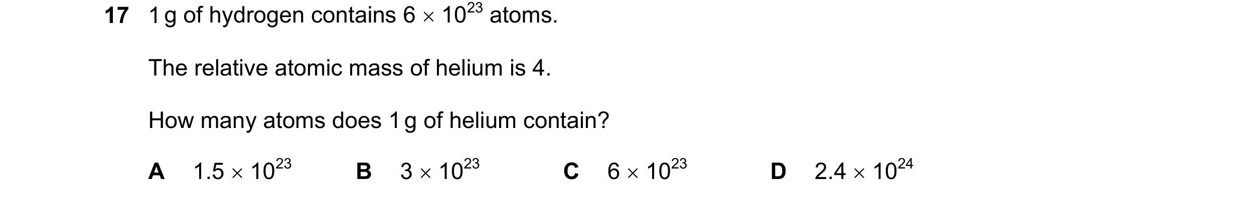Question 16: 1 g of hydrogen contains 6 1023 atoms. The relative atomic mass of helium is 4. How many atoms does 1 g of helium contain? A 1.5 1023 B…