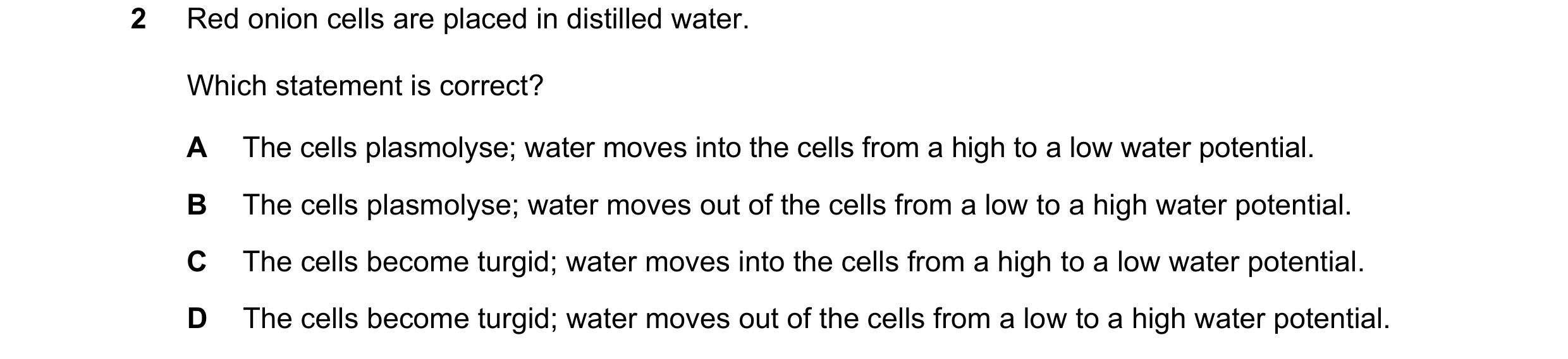Question 12: Red onion cells are placed in distilled water. Which statement is correct? A The cells plasmolyse; water moves into the cells from a high t…