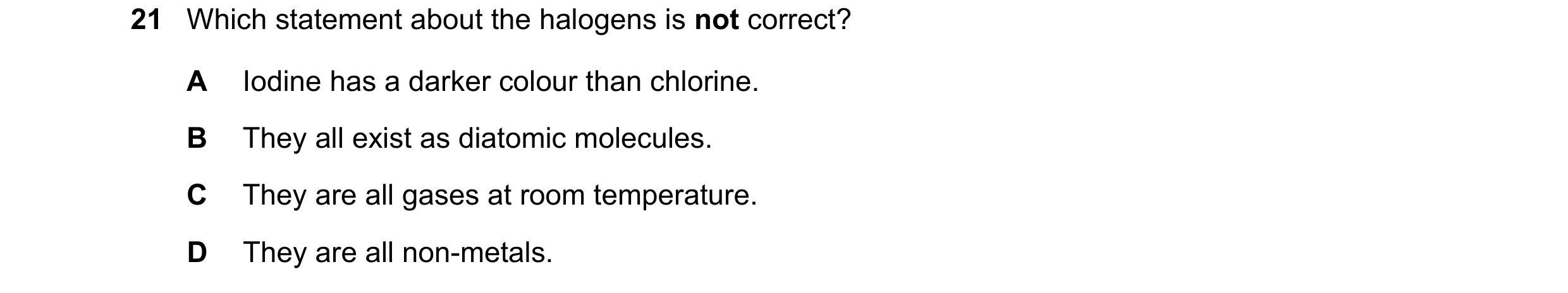 Question 11: Which statement about the halogens is not correct? A Iodine has a darker colour than chlorine. B They all exist as diatomic molecules. C Th…
