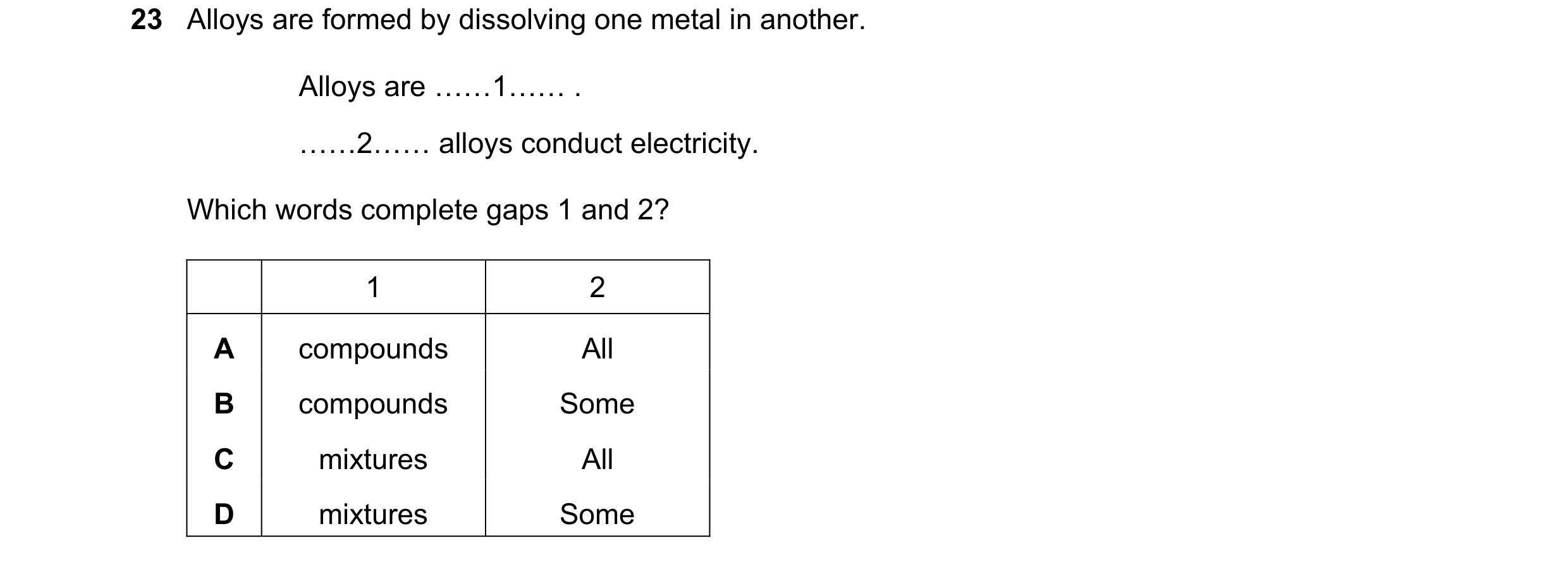 Question 8: Alloys are formed by dissolving one metal in another. Alloys are ……1…… . ……2…… alloys conduct electricity. Which words complete gaps 1 and …