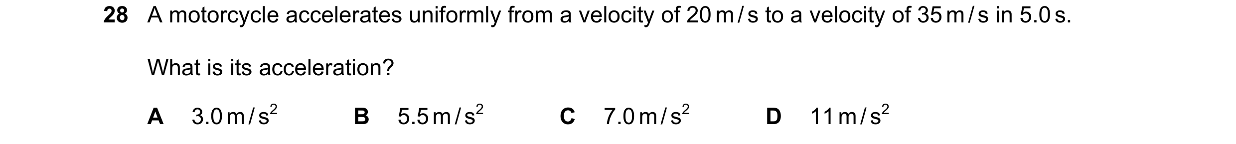 Question 24: A motorcycle accelerates uniformly from a velocity of 20 m / s to a velocity of 35 m / s in 5.0 s. What is its acceleration? A 3.0 m / s2 B…