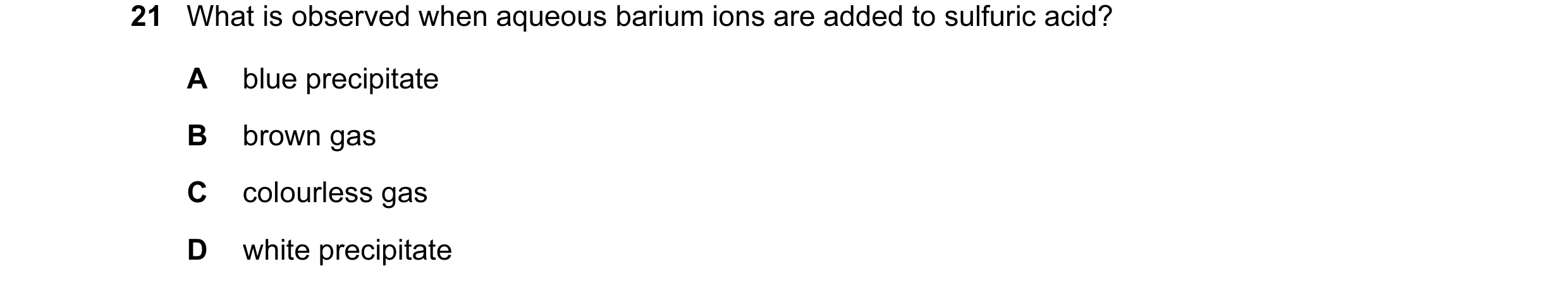 Question 59: What is observed when aqueous barium ions are added to sulfuric acid? A blue precipitate B brown gas C colourless gas D white precipitate