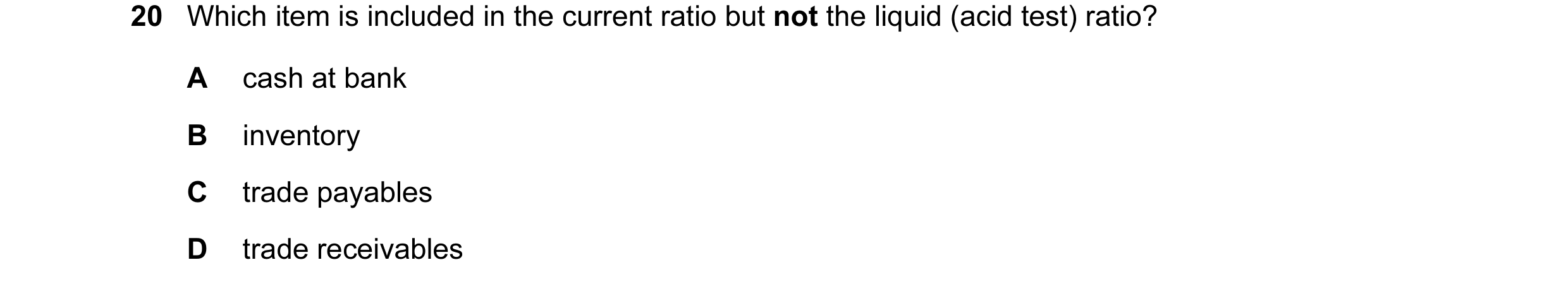 Question 211: Which item is included in the current ratio but not the liquid (acid test) ratio? A cash at bank B inventory C trade payables D trade recei…