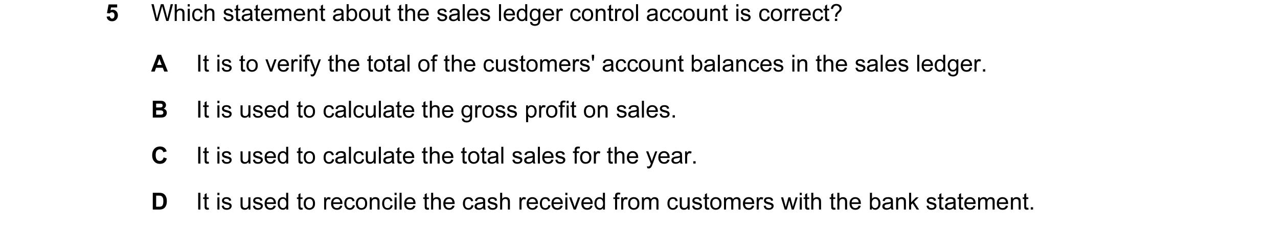Question 169: Which statement about the sales ledger control account is correct? A It is to verify the total of the customers' account balances in the sa…