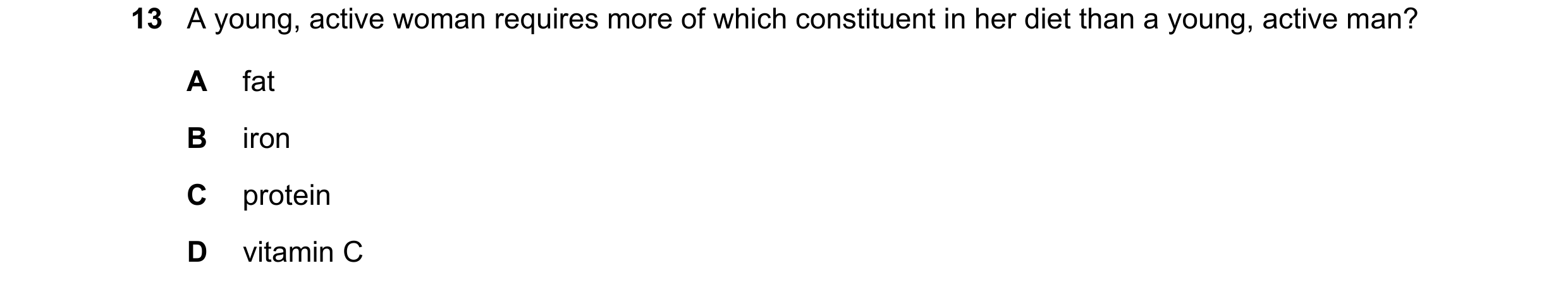 Question 2: A young, active woman requires more of which constituent in her diet than a young, active man? A fat B iron C protein D vitamin C